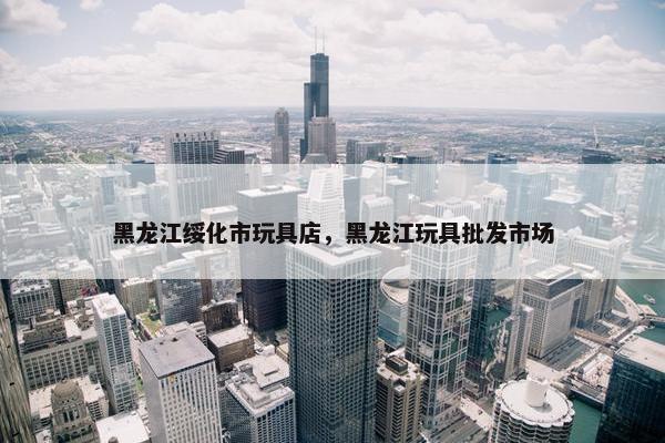黑龙江绥化市玩具店，黑龙江玩具批发市场