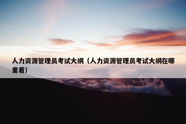 人力资源管理员考试大纲（人力资源管理员考试大纲在哪里看）