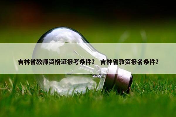吉林省教师资格证报考条件？ 吉林省教资报名条件？