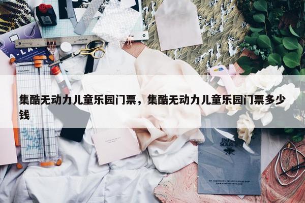 集酷无动力儿童乐园门票，集酷无动力儿童乐园门票多少钱