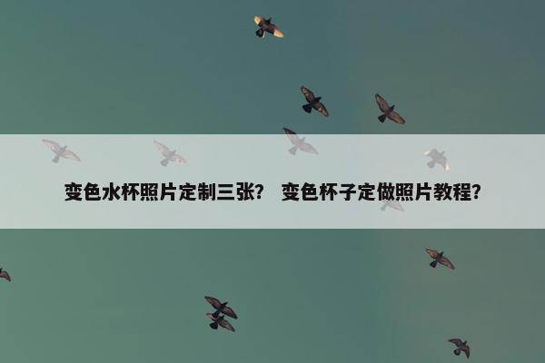 变色水杯照片定制三张？ 变色杯子定做照片教程？