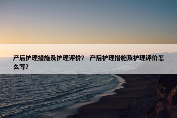 产后护理措施及护理评价？ 产后护理措施及护理评价怎么写？