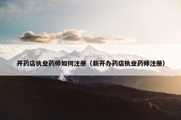 开药店执业药师如何注册（新开办药店执业药师注册）
