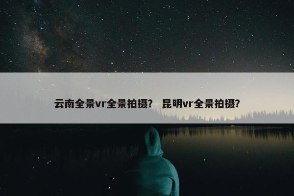 云南全景vr全景拍摄？ 昆明vr全景拍摄？