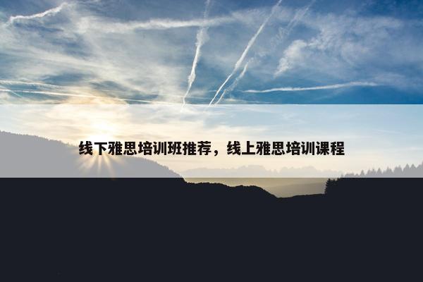 线下雅思培训班推荐，线上雅思培训课程