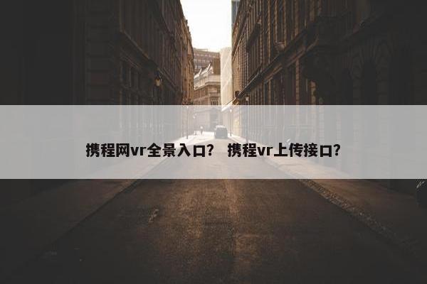 携程网vr全景入口？ 携程vr上传接口？