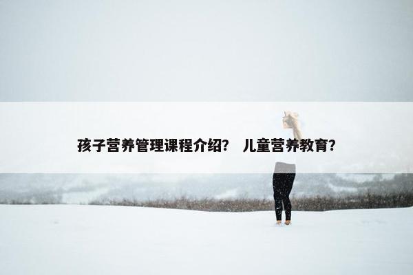 孩子营养管理课程介绍？ 儿童营养教育？