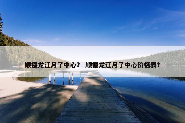 顺德龙江月子中心？ 顺德龙江月子中心价格表？