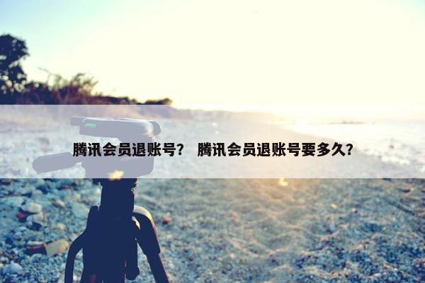 腾讯会员退账号？ 腾讯会员退账号要多久？