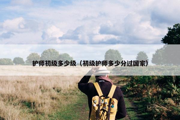 护师初级多少级（初级护师多少分过国家）