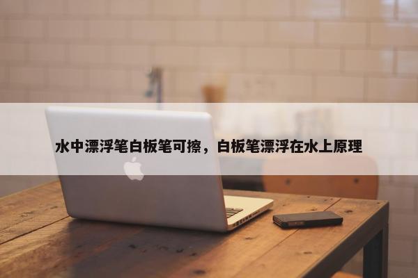 水中漂浮笔白板笔可擦，白板笔漂浮在水上原理
