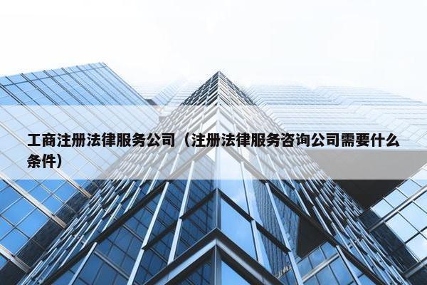 工商注册法律服务公司（注册法律服务咨询公司需要什么条件）