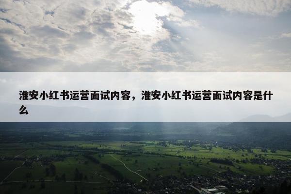 淮安小红书运营面试内容，淮安小红书运营面试内容是什么