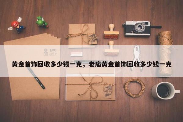 黄金首饰回收多少钱一克，老庙黄金首饰回收多少钱一克