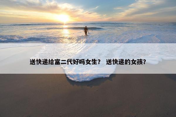 送快递给富二代好吗女生？ 送快递的女孩？