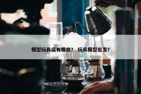 模型玩具店有哪些？ 玩具模型批发？