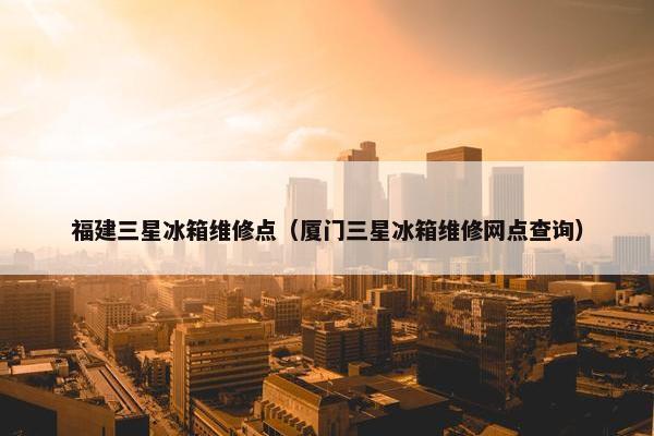 福建三星冰箱维修点（厦门三星冰箱维修网点查询）