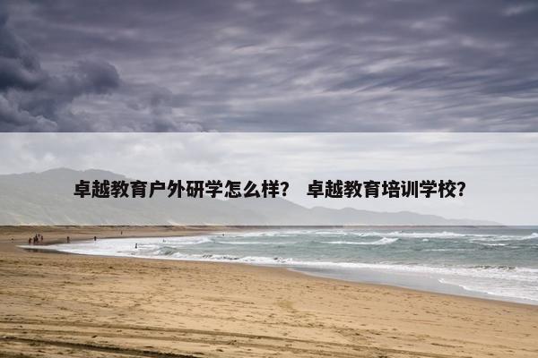 卓越教育户外研学怎么样？ 卓越教育培训学校？