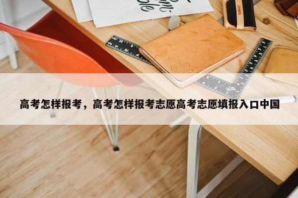 高考怎样报考，高考怎样报考志愿高考志愿填报入口中国