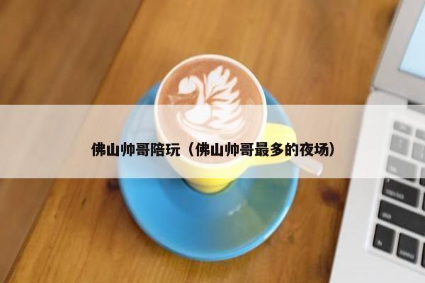 佛山帅哥陪玩（佛山帅哥最多的夜场）