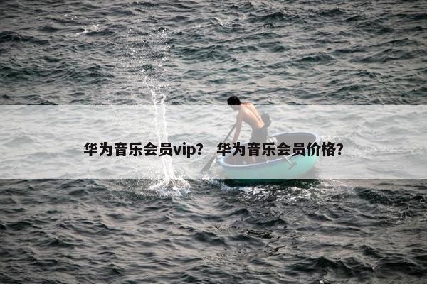华为音乐会员vip？ 华为音乐会员价格？