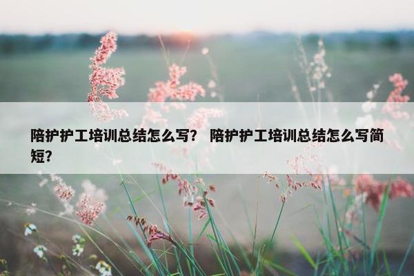 陪护护工培训总结怎么写？ 陪护护工培训总结怎么写简短？