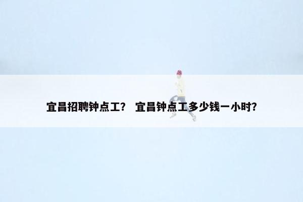 宜昌招聘钟点工？ 宜昌钟点工多少钱一小时？