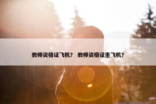 教师资格证飞机？ 教师资格证坐飞机？