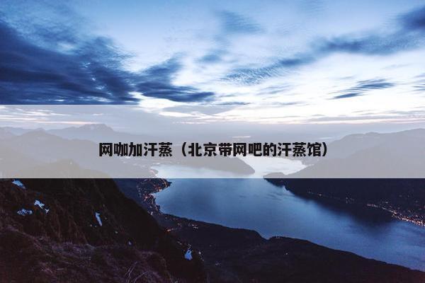 网咖加汗蒸（北京带网吧的汗蒸馆）