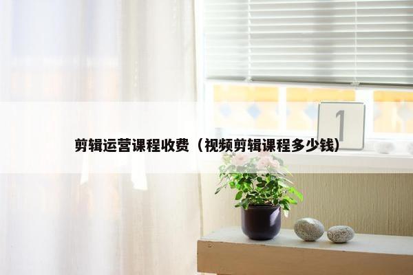 剪辑运营课程收费（视频剪辑课程多少钱）