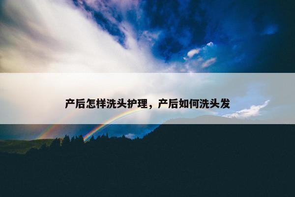 产后怎样洗头护理，产后如何洗头发