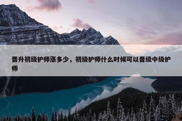 晋升初级护师涨多少，初级护师什么时候可以晋级中级护师