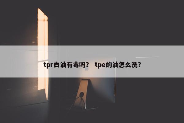 tpr白油有毒吗？ tpe的油怎么洗？