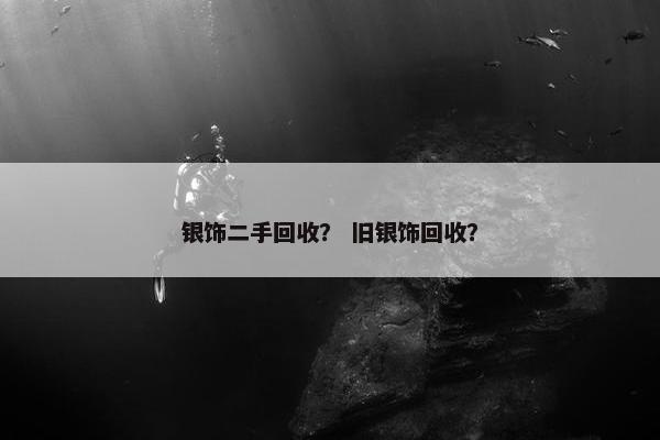 银饰二手回收？ 旧银饰回收？