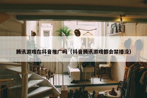 腾讯游戏在抖音推广吗（抖音腾讯游戏都会禁播没）