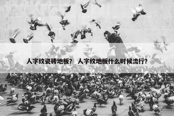 人字纹瓷砖地板？ 人字纹地板什么时候流行？