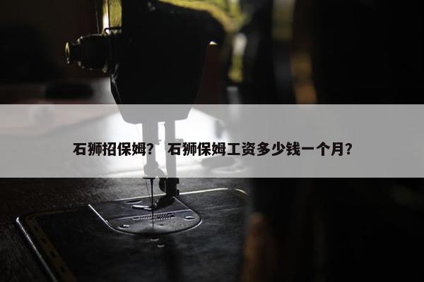 石狮招保姆？ 石狮保姆工资多少钱一个月？