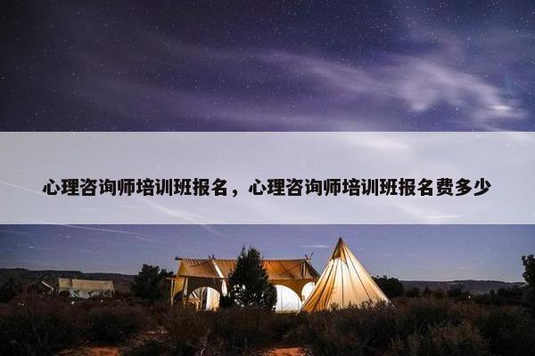 心理咨询师培训班报名，心理咨询师培训班报名费多少
