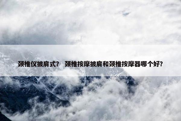 颈椎仪披肩式？ 颈椎按摩披肩和颈椎按摩器哪个好？