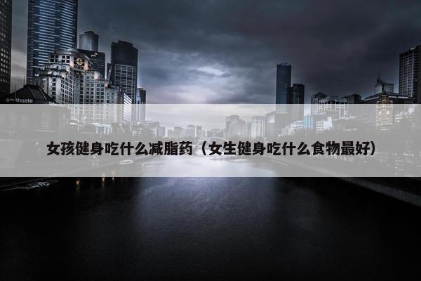 女孩健身吃什么减脂药（女生健身吃什么食物最好）