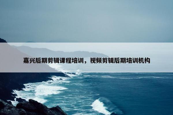 嘉兴后期剪辑课程培训，视频剪辑后期培训机构