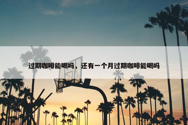 过期咖啡能喝吗，还有一个月过期咖啡能喝吗