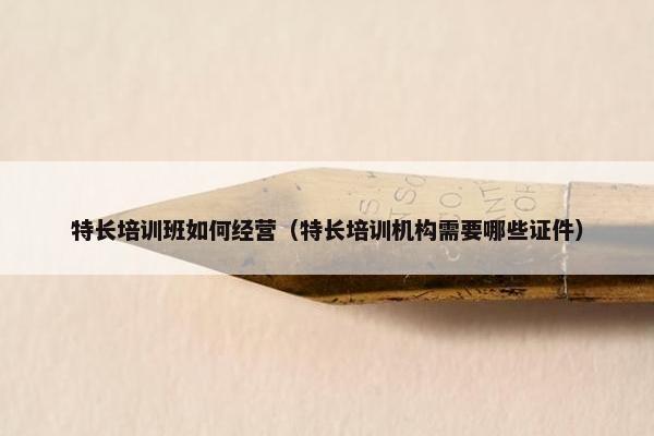 特长培训班如何经营（特长培训机构需要哪些证件）