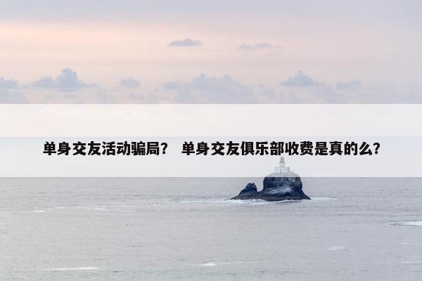 单身交友活动骗局？ 单身交友俱乐部收费是真的么？