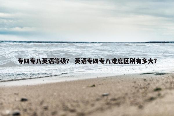 专四专八英语等级？ 英语专四专八难度区别有多大？
