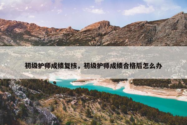 初级护师成绩复核，初级护师成绩合格后怎么办