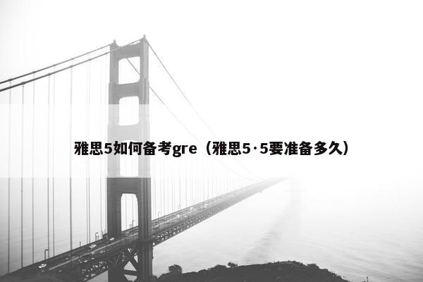 雅思5如何备考gre（雅思5·5要准备多久）