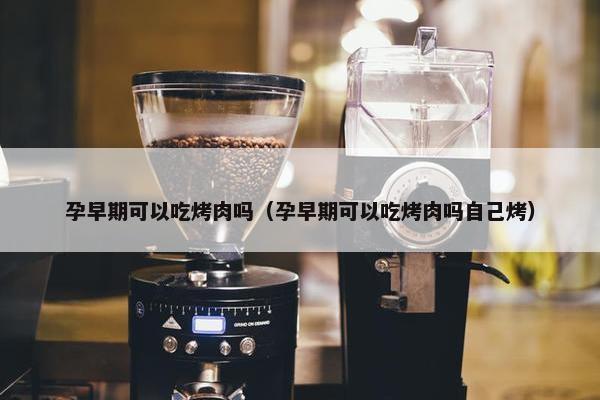 孕早期可以吃烤肉吗（孕早期可以吃烤肉吗自己烤）