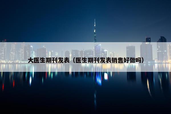 大医生期刊发表（医生期刊发表销售好做吗）