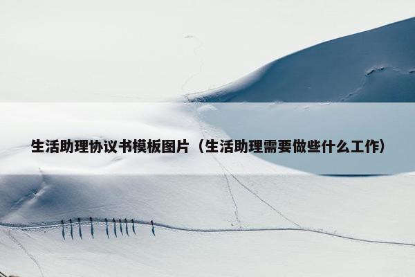 生活助理协议书模板图片（生活助理需要做些什么工作）